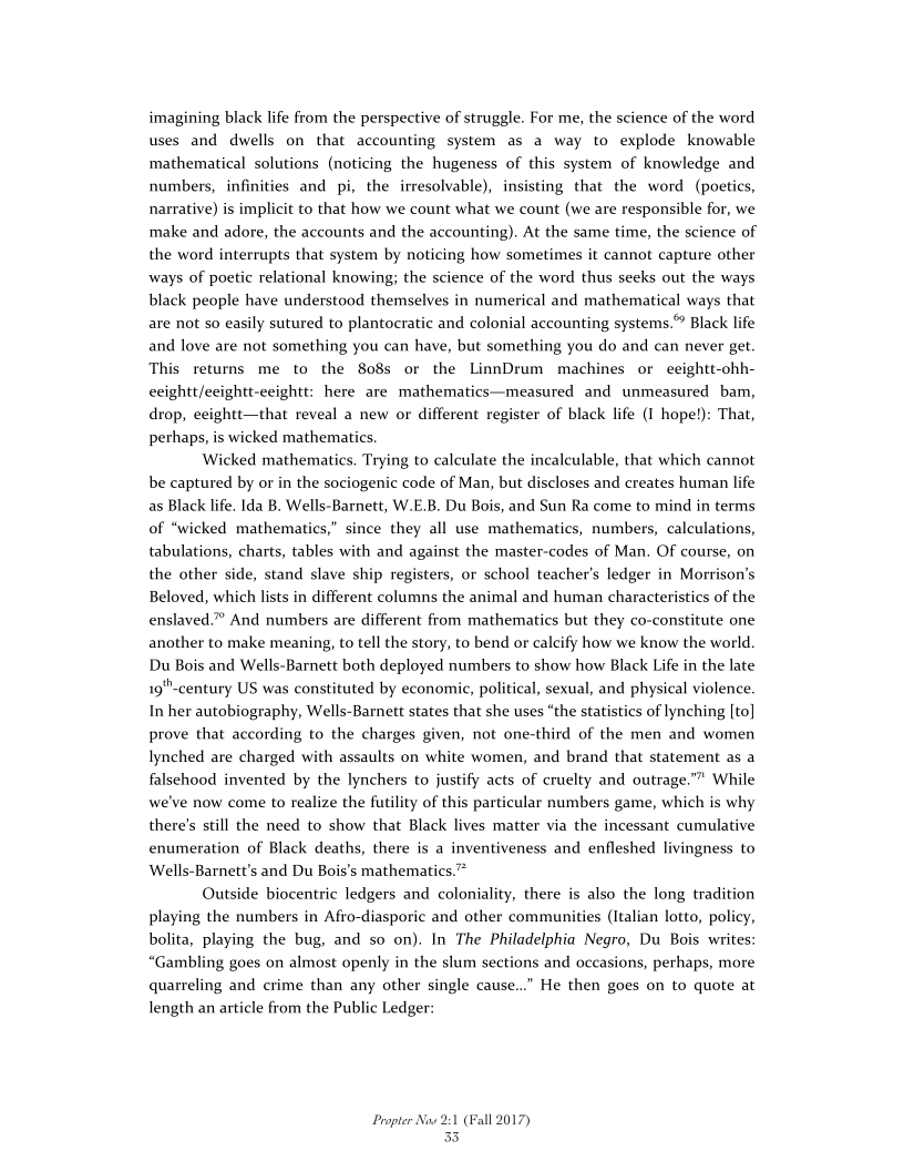 imagining black life from the perspective of struggle. For me, the science of the word
uses and dwells on that accounting system as a way to explode knowable
mathematical solutions (noticing the hugeness of this system of knowledge and
numbers, infinities and pi, the irresolvable), insisting that the word (poetics,
narrative) is implicit to that how we count what we count (we are responsible for, we
make and adore, the accounts and the accounting). At the same time, the science of
the word interrupts that system by noticing how sometimes it cannot capture other
ways of poetic relational knowing; the science of the word thus seeks out the ways
black people have understood themselves in numerical and mathematical ways that
are not so easily sutured to plantocratic and colonial accounting systems.” Black life
and love are not something you can have, but something you do and can never get
This returns me to the 808s or the LinnDrum machines or eeightt-ohh-
ceightt/eeightt-eeightt: here are mathematics—measured and unmeasured bam,
drop, eeightt—that reveal a new or different register of black life (I hope!): That,
perhaps, is wicked mathematics,

Wicked mathematics. Trying to calculate the incalculable, that which cannot
be captured by or in the sociogenic code of Man, but discloses and creates human life
as Black life, Ida B. Wells-Barnett, W.E.B. Du Bois, and Sun Ra come to mind in terms
of “wicked mathematics,” since they all use mathematics, numbers, calculations,
tabulations, charts, tables with and against the master-codes of Man. Of course, on
the other side, stand slave ship registers, or school teacher's ledger in Morrison's
Beloved, which lists in different columns the animal and human characteristics of the
enslaved.” And numbers are different from mathematics but they co-constitute one
another to make meaning, to tell the story, to bend or calcify how we know the world.
Du Bois and Wells-Barnett both deployed numbers to show how Black Life in the late
19"-century US was constituted by economic, political, sexual, and physical violence.
In her autobiography, Wells-Barnett states that she uses “the statistics of lynching [to]
prove that according to the charges given, not one-third of the men and women
lynched are charged with assaults on white women, and brand that statement as a
falsehood invented by the lynchers to justify acts of cruelty and outrage.”" While
we've now come to realize the futility of this particular numbers game, which is why
there's still the need to show that Black lives matter via the incessant cumulative
enumeration of Black deaths, there is a inventiveness and enfleshed livingness to
Wells-Barnett's and Du Bois's mathematics.”

Outside biocentric ledgers and coloniality, there is also the long tradition
playing the numbers in Afro-diasporic and other communities (Italian lotto, policy,
bolita, playing the bug, and so on). In The Philadelphia Negro, Du Bois writes:
“Gambling goes on almost openly in the slum sections and occasions, perhaps, more
quarreling and crime than any other single cause...” He then goes on to quote at
length an article from the Public Ledger:

 

Propter Now 2:1 (Fall 2017)
33
